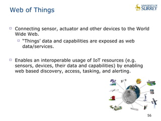 Web of Things 
 Connecting sensor, actuator and other devices to the World 
Wide Web. 
 “Things’ data and capabilities are exposed as web 
data/services. 
 Enables an interoperable usage of IoT resources (e.g. 
sensors, devices, their data and capabilities) by enabling 
web based discovery, access, tasking, and alerting. 
56 
 