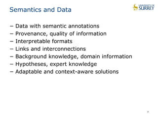 Semantics and Data 
− Data with semantic annotations 
− Provenance, quality of information 
− Interpretable formats 
− Links and interconnections 
− Background knowledge, domain information 
− Hypotheses, expert knowledge 
− Adaptable and context-aware solutions 
7 
 