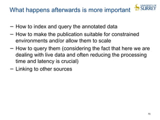 What happens afterwards is more important 
− How to index and query the annotated data 
− How to make the publication suitable for constrained 
environments and/or allow them to scale 
− How to query them (considering the fact that here we are 
dealing with live data and often reducing the processing 
time and latency is crucial) 
− Linking to other sources 
70 
 