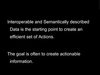 Interoperable and Semantically described 
Data is the starting point to create an 
efficient set of Actions. 
The goal is often to create actionable 
information. 
 