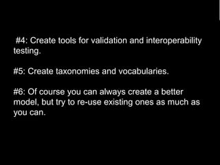 #4: Create tools for validation and interoperability 
testing. 
#5: Create taxonomies and vocabularies. 
#6: Of course you can always create a better 
model, but try to re-use existing ones as much as 
you can. 
86 
 