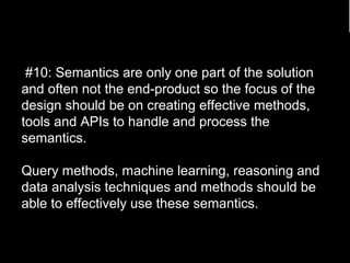 #10: Semantics are only one part of the solution 
and often not the end-product so the focus of the 
design should be on creating effective methods, 
tools and APIs to handle and process the 
semantics. 
Query methods, machine learning, reasoning and 
data analysis techniques and methods should be 
able to effectively use these semantics. 
88 
 
