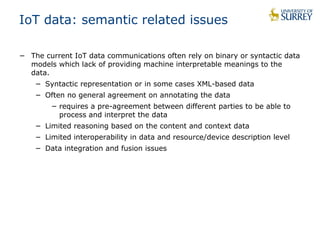 IoT data: semantic related issues 
− The current IoT data communications often rely on binary or syntactic data 
models which lack of providing machine interpretable meanings to the 
data. 
− Syntactic representation or in some cases XML-based data 
− Often no general agreement on annotating the data 
− requires a pre-agreement between different parties to be able to 
process and interpret the data 
− Limited reasoning based on the content and context data 
− Limited interoperability in data and resource/device description level 
− Data integration and fusion issues 
 