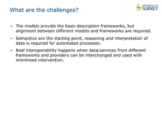 What are the challenges? 
− The models provide the basic description frameworks, but 
alignment between different models and frameworks are required. 
− Semantics are the starting point, reasoning and interpretation of 
data is required for automated processes. 
− Real interoperability happens when data/services from different 
frameworks and providers can be interchanged and used with 
minimised intervention. 
 