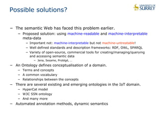 Possible solutions? 
− The semantic Web has faced this problem earlier. 
− Proposed solution: using machine-readable and machine-interpretable 
meta-data 
− Important not: machine-interpretable but not machine-untreatable! 
− Well defined standards and description frameworks: RDF, OWL, SPARQL 
− Variety of open-source, commercial tools for creating/managing/querying 
and accessing semantic data 
− Jena, Sesame, Protégé, … 
− An Ontology defines conceptualisation of a domain. 
− Terms and concepts 
− A common vocabulary 
− Relationships between the concepts 
− There are several existing and emerging ontologies in the IoT domain. 
− HyperCat model 
− W3C SSN ontology 
− And many more 
− Automated annotation methods, dynamic semantics 
 