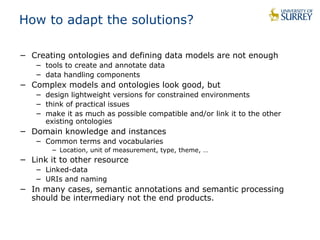 How to adapt the solutions? 
− Creating ontologies and defining data models are not enough 
− tools to create and annotate data 
− data handling components 
− Complex models and ontologies look good, but 
− design lightweight versions for constrained environments 
− think of practical issues 
− make it as much as possible compatible and/or link it to the other 
existing ontologies 
− Domain knowledge and instances 
− Common terms and vocabularies 
− Location, unit of measurement, type, theme, … 
− Link it to other resource 
− Linked-data 
− URIs and naming 
− In many cases, semantic annotations and semantic processing 
should be intermediary not the end products. 
 