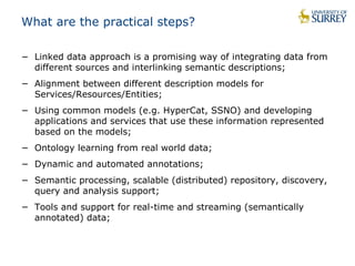 What are the practical steps? 
− Linked data approach is a promising way of integrating data from 
different sources and interlinking semantic descriptions; 
− Alignment between different description models for 
Services/Resources/Entities; 
− Using common models (e.g. HyperCat, SSNO) and developing 
applications and services that use these information represented 
based on the models; 
− Ontology learning from real world data; 
− Dynamic and automated annotations; 
− Semantic processing, scalable (distributed) repository, discovery, 
query and analysis support; 
− Tools and support for real-time and streaming (semantically 
annotated) data; 
 