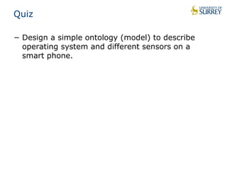 Quiz 
− Design a simple ontology (model) to describe 
operating system and different sensors on a 
smart phone. 
 