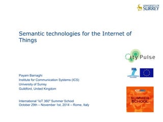 1 
Semantic technologies for the Internet of 
Things 
Payam Barnaghi 
Institute for Communication Systems (ICS) 
University of Surrey 
Guildford, United Kingdom 
International “IoT 360″ Summer School 
October 29th – November 1st, 2014 – Rome, Italy 
 