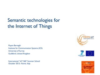 1
Semantic technologies for
the Internet of Things
Payam Barnaghi
Institute for Communication Systems (ICS)
University of Surrey
Guildford, United Kingdom
International “IoT 360 Summer School″
October 2015– Rome, Italy
 