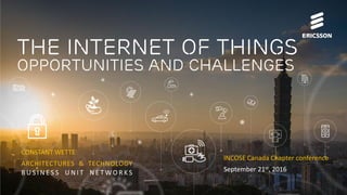 IoT Opportunities and Challenges | Commercial in confidence | © Ericsson 2016 | 2016-09-20 | Page 1
The Internet of things
Opportunities and challenges
CONSTANT WETTE
ARCHITECTURES & TECHNOLOGY
B U S I N E S S U N I T N E T W O R K S
INCOSE Canada Chapter conference
September 21st, 2016
 
