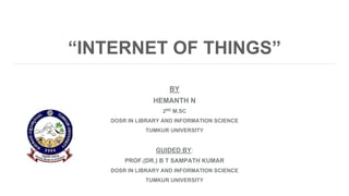 “INTERNET OF THINGS”
BY
HEMANTH N
2ND M.SC
DOSR IN LIBRARY AND INFORMATION SCIENCE
TUMKUR UNIVERSITY
GUIDED BY:
PROF.(DR.) B T SAMPATH KUMAR
DOSR IN LIBRARY AND INFORMATION SCIENCE
TUMKUR UNIVERSITY
 