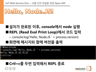 IoT Web Service Dev. – 사물 간의 연결을 위한 Open API 
■설치가 완료된 이후, console에서 node 실행 
■REPL (Read Eval Print Loop)에서 코드 입력 
–console.log(‘Hello, Node.JS ‘ + process.version) 
■화면에 메시지와 함께 버전을 출력 
■Crtl+c를 두번 입력해서 REPL 종료  