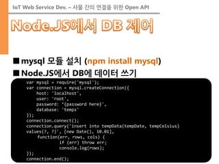 IoT Web Service Dev. – 사물 간의 연결을 위한 Open API 
■mysql 모듈 설치 (npm install mysql) 
■Node.JS에서 DB에 데이터 쓰기 
var mysql = require('mysql'); var connection = mysql.createConnection({ host: 'localhost', user: 'root', password: ‘{password here}', database: 'temps' }); connection.connect(); connection.query('insert into tempData(tempDate, tempCelsius) values(?, ?)', [new Date(), 10.01], function(err, rows, cols) { if (err) throw err; console.log(rows); }); connection.end();  