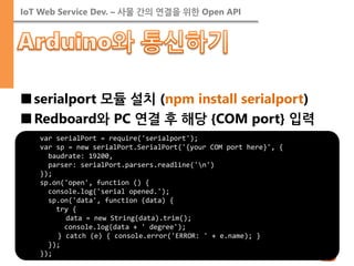IoT Web Service Dev. – 사물 간의 연결을 위한 Open API 
■serialport 모듈 설치 (npm install serialport) 
■Redboard와 PC 연결 후 해당 {COM port} 입력 
var serialPort = require('serialport'); var sp = new serialPort.SerialPort('{your COM port here}', { baudrate: 19200, parser: serialPort.parsers.readline('n') }); sp.on('open', function () { console.log('serial opened.'); sp.on('data', function (data) { try { data = new String(data).trim(); console.log(data + ' degree'); } catch (e) { console.error('ERROR: ' + e.name); } }); });  