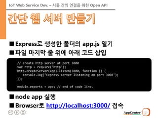 IoT Web Service Dev. – 사물 간의 연결을 위한 Open API 
■Express로 생성한 폴더의 app.js 열기 
■파일 마지막 줄 위에 아래 코드 삽입 
■node app 실행 
■Browser로 http://localhost:3000/ 접속 
// create http server at port 3000 var http = require('http'); http.createServer(app).listen(3000, function () { console.log("Express server listening on port 3000"); }); module.exports = app; // end of code line.  