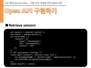 IoT Web Service Dev. – 사물 간의 연결을 위한 Open API 
■Retrieve sensors 
var express = require('express'); var router = express.Router(); var sensorsObj = { "sensors": [{ "type": "thermometer", "id": "thermometer1", "switch": "off" }] }; /* GET api/sensors listing. */ router.get('/sensors', function (req, res) { res.writeHead(200, { "Content-Type": "application/json" }); res.end(JSON.stringify(sensorsObj)); }); module.exports = router;  