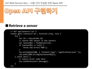 IoT Web Service Dev. – 사물 간의 연결을 위한 Open API 
■Retrieve a sensor 
/* GET api/sensors/:id */ router.get('/sensors/:id', function (req, res) { try { var id = req.params.id; // search the sensor in the sensors var sensorObj = findSensor(id); if (sensorObj == null) { throw new Error('404'); } res.writeHead(200, { "Content-Type": "application/json" }); res.end(JSON.stringify(sensorObj)); } catch (err) { // return error code here res.sendStatus(err.message); } });  