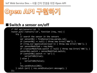 IoT Web Service Dev. – 사물 간의 연결을 위한 Open API 
■Switch a sensor on/off 
/* PUT api/sensors/:id */ router.put('/sensors/:id', function (req, res) { try { // search the sensor in the sensors var sensorObj = findSensor(req.params.id); if (sensorObj == null) { throw new Error('404'); } if (!req.is('application/json')) { throw new Error('406'); } var sensorModified = req.body; if (!sensorModified.switch == null) { throw new Error('406'); } sensorObj.switch = sensorModified.switch; if (sensorObj.switch == 'on') { serialToDb(true); } else { serialToDb(false); } res.sendStatus(202); } catch (err) { res.sendStatus(err.message); } });  