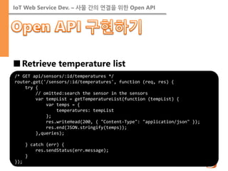 IoT Web Service Dev. – 사물 간의 연결을 위한 Open API 
■Retrieve temperature list 
/* GET api/sensors/:id/temperatures */ router.get('/sensors/:id/temperatures', function (req, res) { try { // omitted:search the sensor in the sensors var tempList = getTemperatureList(function (tempList) { var temps = { temperatures: tempList }; res.writeHead(200, { "Content-Type": "application/json" }); res.end(JSON.stringify(temps)); },queries); } catch (err) { res.sendStatus(err.message); } });  