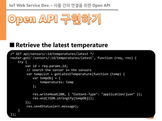 IoT Web Service Dev. – 사물 간의 연결을 위한 Open API 
■Retrieve the latest temperature 
/* GET api/sensors/:id/temperatures/latest */ router.get('/sensors/:id/temperatures/latest', function (req, res) { try { var id = req.params.id; // search the sensor in the sensors var tempList = getLatestTemperature(function (temp) { var tempObj = { temperatures: temp }; res.writeHead(200, { "Content-Type": "application/json" }); res.end(JSON.stringify(tempObj)); }); res.sendStatus(err.message); } });  
