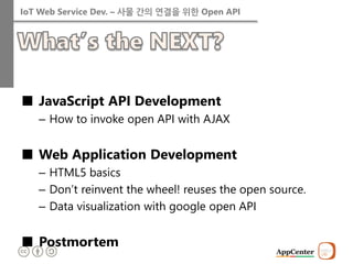 IoT Web Service Dev. – 사물 간의 연결을 위한 Open API 
■JavaScript API Development 
–How to invoke open API with AJAX 
■Web Application Development 
–HTML5 basics 
–Don’t reinvent the wheel! reuses the open source. 
–Data visualization with google open API 
■Postmortem  