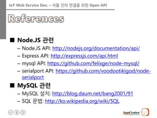 IoT Web Service Dev. – 사물 간의 연결을 위한 Open API 
■Node.JS 관련 
–Node.JS API: http://nodejs.org/documentation/api/ 
–Express API: http://expressjs.com/api.html 
–mysql API: https://github.com/felixge/node-mysql/ 
–serialport API: https://github.com/voodootikigod/node- serialport 
■MySQL 관련 
–MySQL 설치: http://blog.daum.net/bang2001/91 
–SQL 문법: http://ko.wikipedia.org/wiki/SQL 