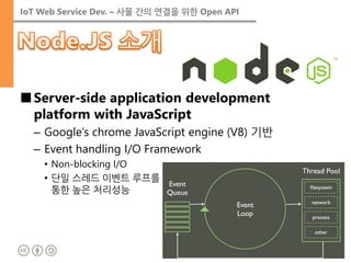 IoT Web Service Dev. – 사물 간의 연결을 위한 Open API 
■Server-side application development platform with JavaScript 
–Google’s chrome JavaScript engine (V8) 기반 
–Event handling I/O Framework 
•Non-blocking I/O 
•단일 스레드 이벤트 루프를 통한 높은 처리성능  