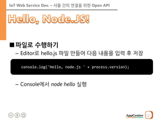 IoT Web Service Dev. – 사물 간의 연결을 위한 Open API 
■파일로 수행하기 
–Editor로 hello.js 파일 만들어 다음 내용을 입력 후 저장 
–Console에서 node hello 실행 
console.log('Hello, node.js ' + process.version);  