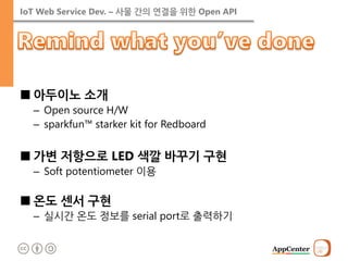 IoT Web Service Dev. – 사물 간의 연결을 위한 Open API 
■아두이노 소개 
–Open source H/W 
–sparkfun™ starker kit for Redboard 
■가변 저항으로 LED 색깔 바꾸기 구현 
–Soft potentiometer 이용 
■온도 센서 구현 
–실시간 온도 정보를 serial port로 출력하기  