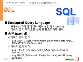 IoT Web Service Dev. – 사물 간의 연결을 위한 Open API 
■Structured Query Language 
–RDBMS (관계형 데이터 베이스 관리 시스템)의 데이터 관리 목적으로 설계된 프로그래밍 언어 
■종류 (partial) 
–데이터 정의 언어 
•e. g. CREATE TABLE {table name} ( {field name} { data type} , … PRIMARY KEY ({field name}) ); 
–데이터 조작 언어 
•e. g. INSERT INTO {table name} ( {field name}, …) values ( {value}…) 
•e. g. SELECT {field name} FROM {table name} WHERE {query condition}  
