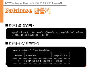 IoT Web Service Dev. – 사물 간의 연결을 위한 Open API 
■DB에 값 삽입하기 
■DB에서 값 확인하기 
mysql> select * from tempData; +--------+---------------------+-------------+ | tempId | tempDate | tempCelsius | +--------+---------------------+-------------+ | 0 | 2014-10-18 14:00:00 | 10.00 | +--------+---------------------+-------------+ 
mysql> insert into tempData(tempDate, tempCelsius) values (‘2014-10-18 14:00:00’, 10.00);  