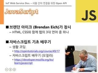 IoT Web Service Dev. – 사물 간의 연결을 위한 Open API 
■브렌던 아이크 (Brendan Eich)가 창시 
–HTML, CSS와 함께 웹의 3대 언어 중 하나 
■자바스크립트 기초 배우기 
–생활 코딩 
•http://opentutorials.org/course/49/17 
–자바스크립트 배우기 (모질라) 
•https://developer.mozilla.org/ko/ learn/javascript  