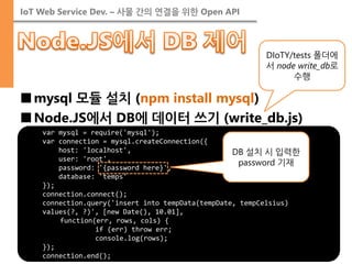 IoT Web Service Dev. – 사물 간의 연결을 위한 Open API 
■mysql 모듈 설치 (npm install mysql) 
■Node.JS에서 DB에 데이터 쓰기 (write_db.js) 
var mysql = require('mysql'); var connection = mysql.createConnection({ host: 'localhost', user: 'root', password: '{password here}', database: 'temps' }); connection.connect(); connection.query('insert into tempData(tempDate, tempCelsius) values(?, ?)', [new Date(), 10.01], function(err, rows, cols) { if (err) throw err; console.log(rows); }); connection.end(); 
DIoTY/tests 폴더에서 node write_db로 수행 
DB 설치 시 입력한 password 기재  