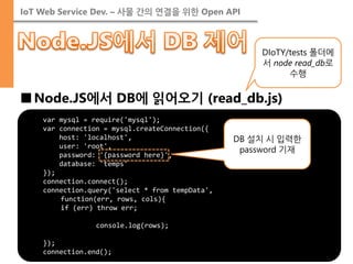 IoT Web Service Dev. – 사물 간의 연결을 위한 Open API 
■Node.JS에서 DB에 읽어오기 (read_db.js) 
var mysql = require('mysql'); 
var connection = mysql.createConnection({ 
host: 'localhost', 
user: 'root', 
password: '{password here}', 
database: 'temps' 
}); 
connection.connect(); 
connection.query('select * from tempData', 
function(err, rows, cols){ 
if (err) throw err; 
console.log(rows); 
}); 
connection.end(); 
DIoTY/tests 폴더에서 node read_db로 수행 
DB 설치 시 입력한 password 기재  
