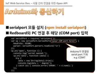 IoT Web Service Dev. – 사물 간의 연결을 위한 Open API 
■serialport 모듈 설치 (npm install serialport) 
■Redboard와 PC 연결 후 해당 {COM port} 입력 
var serialPort = require('serialport'); 
var sp = new serialPort.SerialPort('{your COM port here}', { 
baudrate: 19200, 
parser: serialPort.parsers.readline('n') 
}); 
sp.on('open', function () { 
console.log('serial opened.'); 
sp.on('data', function (data) { 
try { 
data = new String(data).trim(); 
console.log(data + ' degree'); 
} catch (e) { console.error('ERROR: ' + e.name); } 
}); 
}); 
Arduino가 연결된 serial port 기재 e.g. COM7  