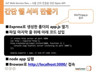 IoT Web Service Dev. – 사물 간의 연결을 위한 Open API 
■Express로 생성한 폴더의 app.js 열기 
■파일 마지막 줄 위에 아래 코드 삽입 
■node app 실행 
■Browser로 http://localhost:3000/ 접속 
// create http server at port 3000 var http = require('http'); http.createServer(app).listen(3000, function () { console.log("Express server listening on port 3000"); }); module.exports = app; // end of code line. 
DIoTY/app.js 참조  
