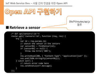 IoT Web Service Dev. – 사물 간의 연결을 위한 Open API 
■Retrieve a sensor 
/* GET api/sensors/:id */ 
router.get('/sensors/:id', function (req, res) { 
try { 
var id = req.params.id; 
// search the sensor in the sensors 
var sensorObj = findSensor(id); 
if (sensorObj == null) { 
throw new Error('404'); 
} 
res.writeHead(200, { "Content-Type": "application/json" }); 
res.end(JSON.stringify(sensorObj)); 
} catch (err) { 
// return error code here 
res.sendStatus(err.message); 
} 
}); 
DIoTY/routes/api.js 참조  