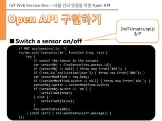 IoT Web Service Dev. – 사물 간의 연결을 위한 Open API 
■Switch a sensor on/off 
/* PUT api/sensors/:id */ 
router.put('/sensors/:id', function (req, res) { 
try { 
// search the sensor in the sensors 
var sensorObj = findSensor(req.params.id); 
if (sensorObj == null) { throw new Error('404'); } 
if (!req.is('application/json')) { throw new Error('406'); } 
var sensorModified = req.body; 
if (!sensorModified.switch == null) { throw new Error('406'); } 
sensorObj.switch = sensorModified.switch; 
if (sensorObj.switch == 'on') { 
serialToDb(true); 
} else { 
serialToDb(false); 
} 
res.sendStatus(202); 
} catch (err) { res.sendStatus(err.message); } 
}); 
DIoTY/routes/api.js 참조  