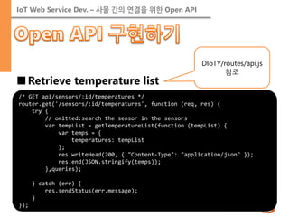 IoT Web Service Dev. – 사물 간의 연결을 위한 Open API 
■Retrieve temperature list 
/* GET api/sensors/:id/temperatures */ 
router.get('/sensors/:id/temperatures', function (req, res) { 
try { 
// omitted:search the sensor in the sensors 
var tempList = getTemperatureList(function (tempList) { 
var temps = { 
temperatures: tempList 
}; 
res.writeHead(200, { "Content-Type": "application/json" }); 
res.end(JSON.stringify(temps)); 
},queries); 
} catch (err) { 
res.sendStatus(err.message); 
} 
}); 
DIoTY/routes/api.js 참조  