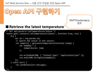 IoT Web Service Dev. – 사물 간의 연결을 위한 Open API 
■Retrieve the latest temperature 
/* GET api/sensors/:id/temperatures/latest */ 
router.get('/sensors/:id/temperatures/latest', function (req, res) { 
try { 
var id = req.params.id; 
// search the sensor in the sensors 
var tempList = getLatestTemperature(function (temp) { 
var tempObj = { 
temperatures: temp 
}; 
res.writeHead(200, { "Content-Type": "application/json" }); 
res.end(JSON.stringify(tempObj)); 
}); 
} catch (err) { 
res.sendStatus(err.message); 
} 
}); 
DIoTY/routes/api.js 참조  