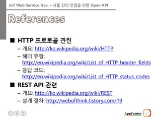 IoT Web Service Dev. – 사물 간의 연결을 위한 Open API 
■HTTP 프로토콜 관련 
–개요: http://ko.wikipedia.org/wiki/HTTP 
–헤더 유형: http://en.wikipedia.org/wiki/List_of_HTTP_header_fields 
–응답 코드: http://en.wikipedia.org/wiki/List_of_HTTP_status_codes 
■REST API 관련 
–개요: http://ko.wikipedia.org/wiki/REST 
–설계 절차: http://webofthink.tistory.com/19  