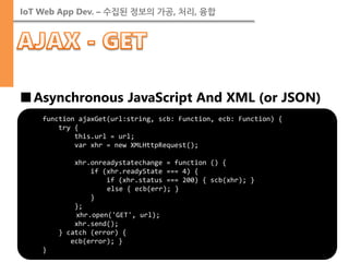 IoT Web App Dev. – 수집된 정보의 가공, 처리, 융합 
■Asynchronous JavaScript And XML (or JSON) 
function ajaxGet(url:string, scb: Function, ecb: Function) { try { this.url = url; var xhr = new XMLHttpRequest(); xhr.onreadystatechange = function () { if (xhr.readyState === 4) { if (xhr.status === 200) { scb(xhr); } else { ecb(err); } } }; xhr.open('GET', url); xhr.send(); } catch (error) { ecb(error); } }  