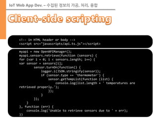 IoT Web App Dev. – 수집된 정보의 가공, 처리, 융합 
■TODO 
myapi = new OpenAPIManager(); 
myapi.sensors.retrieve(function (sensors) { 
for (var i = 0; i < sensors.length; i++) { 
var sensor = sensors[i]; 
sensor.turnOn(function() { 
logger.i(JSON.stringify(sensor)); 
if (sensor.type == 'thermometer') { 
sensor.getTempList(function (list) { 
console.log(list.length + ' temperatures are retrieved properly.'); 
}); 
} 
}); 
} 
}, function (err) { 
console.log('Unable to retrieve sensors due to ' + err); 
}) 
<!-- in HTML header or body --> <script src="javascripts/api.ts.js"></script>  