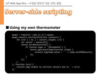 IoT Web App Dev. – 수집된 정보의 가공, 처리, 융합 
■Using my own thermometer 
myapi = require('./api.ts.js').myapi; myapi.sensors.retrieve(function (sensors) { for (var i = 0; i < sensors.length; i++) { var sensor = sensors[i]; sensor.turnOn(function() { if (sensor.type == 'thermometer') { sensor.getLatestTemp(function (temp) { console.log(temp.value + ' ' + temp.unitOfMeasure); }); } }); } }, function (err) { console.log('Unable to retrieve sensors due to ' + err); })  