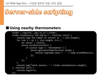 IoT Web App Dev. – 수집된 정보의 가공, 처리, 융합 
■Using nearby thermometers 
finder = require('./api.ts.js').finder; 
finder.findSensors('192.168.11.*', function (list) { 
console.log('The number of sensors is ' + list.length); 
for (var i = 0; i < list.length; i++) { 
var sensor = list[i]; 
sensor.turnOn(function() { 
if (sensor.type == 'thermometer') { 
sensor.getLatestTemp(function (temp) { 
console.log(temp.value + ' ' + temp.unitOfMeasure); 
}); 
} 
}); 
} 
console.log("total sensors: " + finder.nearbySensors.length); 
}, function (err) { 
console.log(err); 
});  