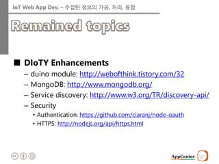IoT Web App Dev. – 수집된 정보의 가공, 처리, 융합 
■DIoTY Enhancements 
–duino module: http://webofthink.tistory.com/32 
–MongoDB: http://www.mongodb.org/ 
–Service discovery: http://www.w3.org/TR/discovery-api/ 
–Security 
•Authentication: https://github.com/ciaranj/node-oauth 
•HTTPS: http://nodejs.org/api/https.html  