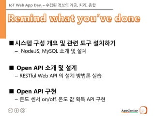 IoT Web App Dev. – 수집된 정보의 가공, 처리, 융합 
■시스템 구성 개요 및 관련 도구 설치하기 
– Node.JS, MySQL 소개 및 설치 
■ Open API 소개 및 설계 
–RESTful Web API 의 설계 방법론 실습 
■ Open API 구현 
–온도 센서 on/off, 온도 값 획득 API 구현  