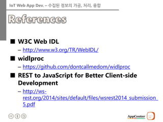IoT Web App Dev. – 수집된 정보의 가공, 처리, 융합 
■W3C Web IDL 
–http://www.w3.org/TR/WebIDL/ 
■widlproc 
–https://github.com/dontcallmedom/widlproc 
■REST to JavaScript for Better Client-side Development 
–http://ws- rest.org/2014/sites/default/files/wsrest2014_submission_ 5.pdf  