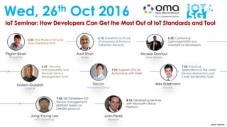 IoT Seminar: How Developers Can Get the Most Out of IoT Standards and Tool
Wed, 26th Oct 2016
Pilgrim Beart
DevicePilot
Amit Shah
Nokia
Nicolas Damour
Sierra Wireless
5:55: The World of IoT and
How Standards Fit-in
6:15: Importance of Use
of Standards & Protocol
Validation Services
6:35: Combining
LightweightM2M and
oneM2M for Developers
Jong-Young Lee
MDS Technology
Juan Perez
Microsoft
7:55: NEO-IDM(New IOT
Device management)
platform based on
LWM2M protocol
8:15: Developing Services
with Microsoft’s Azure
Platform
Tao Lin
Movimento Group
Alex Edelmann
BoschSI
6:55 : Security,
Interoperability and
Remote Device
Management in IoT
7:15: Support OTA for
Automotive with OMA
7:35: Practical
Applications of the Vorto
Device Abstraction and
Code Generation Tools
Hatem Oueslati
IOTEROP
public material
 
